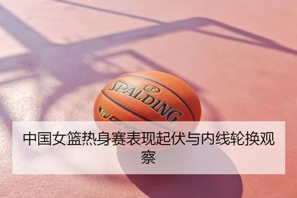 中国女篮热身赛表现起伏与内线轮换观察